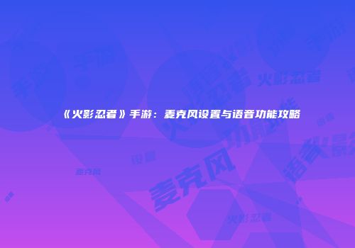 《火影忍者》手游：麦克风设置与语音功能攻略