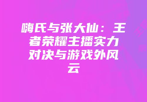 嗨氏与张大仙:王者荣耀主播实力对决与游戏外风云