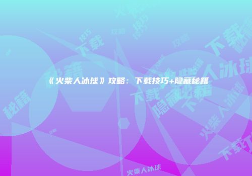 《火柴人冰球》攻略：下载技巧+隐藏秘籍
