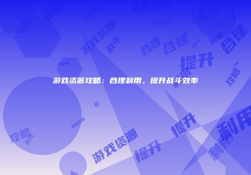 游戏资源攻略：合理利用，提升战斗效率
