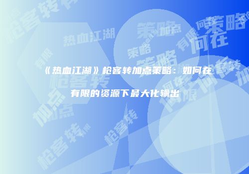 《热血江湖》枪客转加点策略:如何在有限的资源下最大化输出