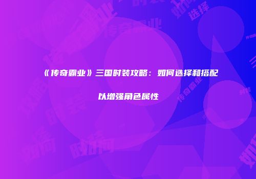 《传奇霸业》三国时装攻略：如何选择和搭配以增强角色属性