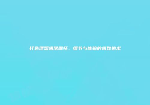 打造理想极限摩托：细节与体验的极致追求