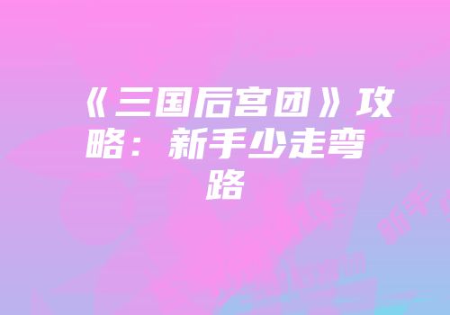 《三国后宫团》攻略：新手少走弯路