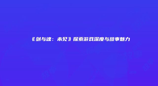 《剑与魂：未见》探索游戏深度与故事魅力