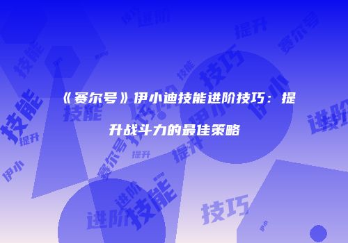 《赛尔号》伊小迪技能进阶技巧：提升战斗力的最佳策略