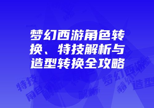 梦幻西游角色转换、特技解析与造型转换全攻略