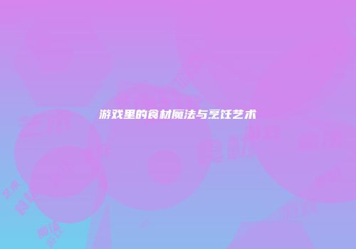游戏里的食材魔法与烹饪艺术