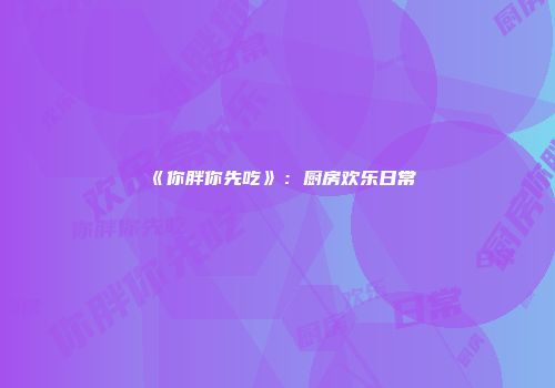《你胖你先吃》：厨房欢乐日常