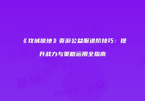 《攻城掠地》页游公益服进阶技巧：提升战力与策略运用全指南