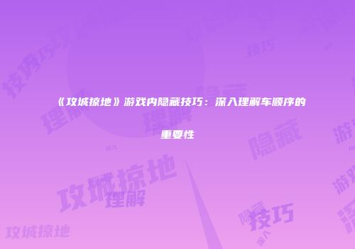 《攻城掠地》游戏内隐藏技巧：深入理解车顺序的重要性