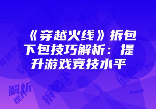 《穿越火线》拆包下包技巧解析：提升游戏竞技水平