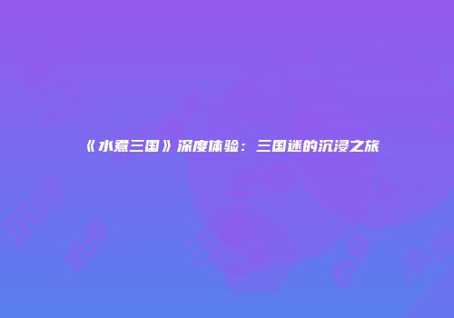 《水煮三国》深度体验：三国迷的沉浸之旅