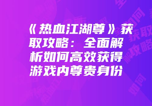 《热血江湖尊》获取攻略:全面解析如何高效获得游戏内尊贵身份