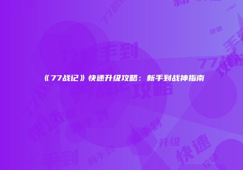 《77战记》快速升级攻略：新手到战神指南