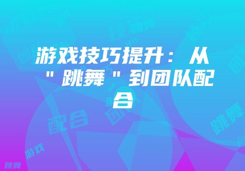 游戏技巧提升:从"跳舞"到团队配合