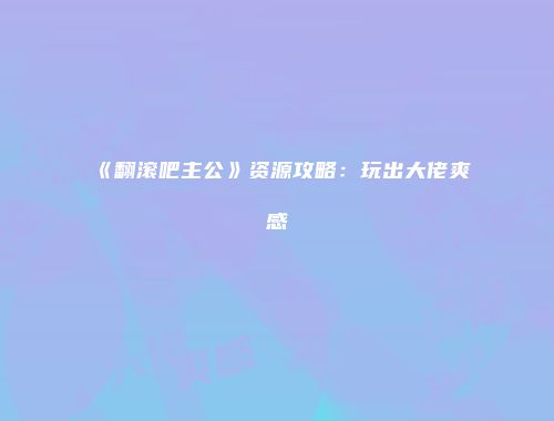 《翻滚吧主公》资源攻略：玩出大佬爽感