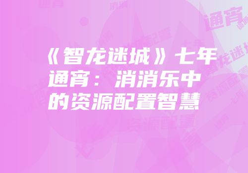 《智龙迷城》七年通宵:消消乐中的资源配置智慧