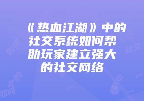《热血江湖》中的社交系统如何帮助玩家建立强大的社交网络