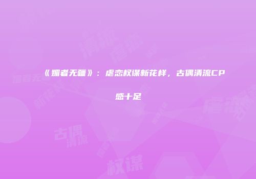 《媚者无疆》:虐恋权谋新花样,古偶清流CP感十足