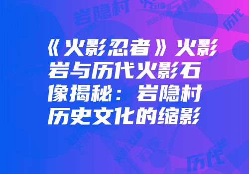 《火影忍者》火影岩与历代火影石像揭秘:岩隐村历史文化的缩影