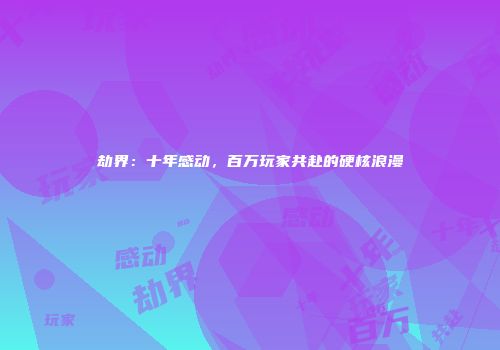 劫界：十年感动，百万玩家共赴的硬核浪漫