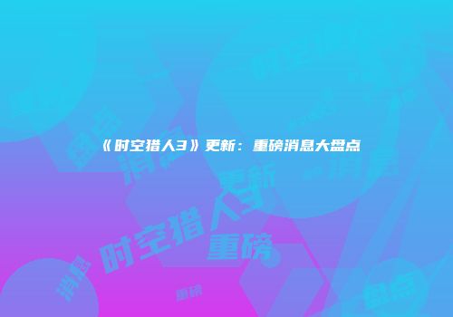 《时空猎人3》更新：重磅消息大盘点