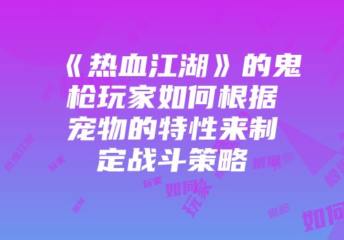 《热血江湖》的鬼枪玩家如何根据宠物的特性来制定战斗策略
