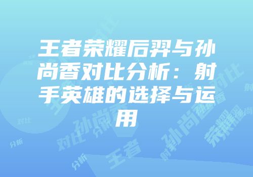 王者荣耀后羿与孙尚香对比分析：射手英雄的选择与运用