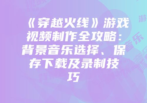 《穿越火线》游戏视频制作全攻略:背景音乐选择、保存下载及录制技巧