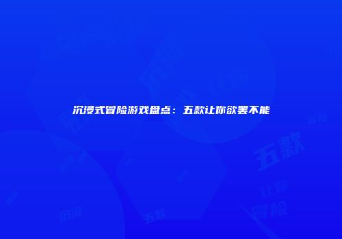 沉浸式冒险游戏盘点：五款让你欲罢不能