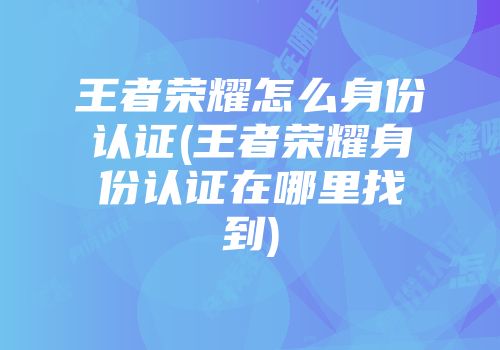 王者荣耀怎么身份认证(王者荣耀身份认证在哪里找到)