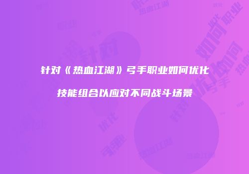 针对《热血江湖》弓手职业如何优化技能组合以应对不同战斗场景