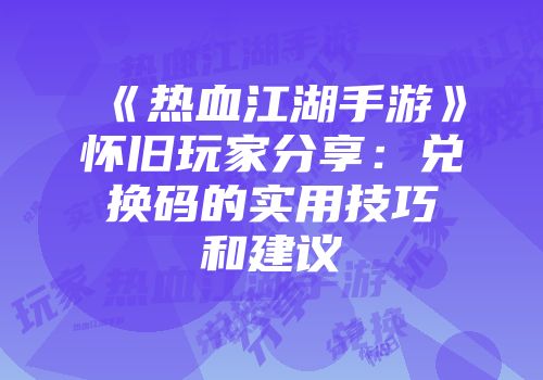 《热血江湖手游》怀旧玩家分享：兑换码的实用技巧和建议