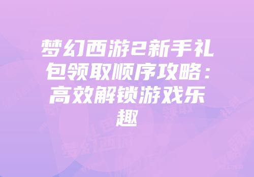 梦幻西游2新手礼包领取顺序攻略:高效解锁游戏乐趣