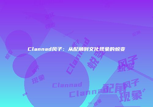 Clannad风子：从配角到文化现象的蜕变