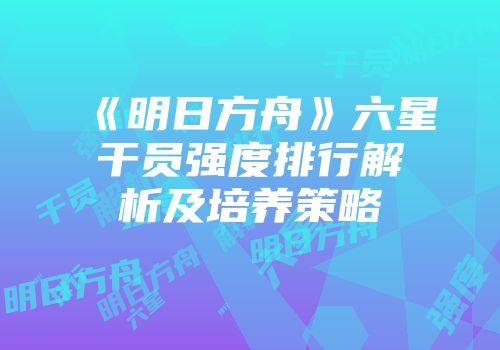 《明日方舟》六星干员强度排行解析及培养策略