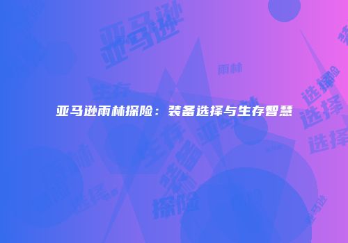亚马逊雨林探险：装备选择与生存智慧