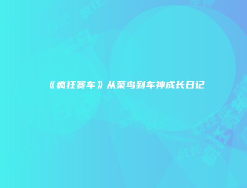 《疯狂赛车》从菜鸟到车神成长日记
