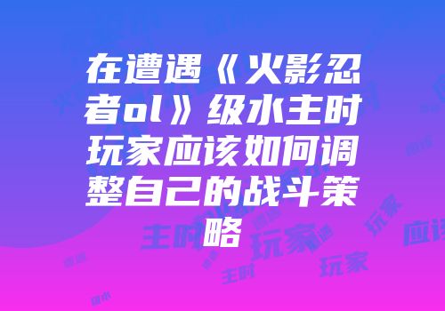 在遭遇《火影忍者ol》级水主时玩家应该如何调整自己的战斗策略