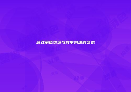 游戏角色塑造与故事构建的艺术