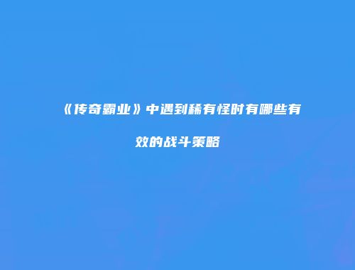 《传奇霸业》中遇到稀有怪时有哪些有效的战斗策略