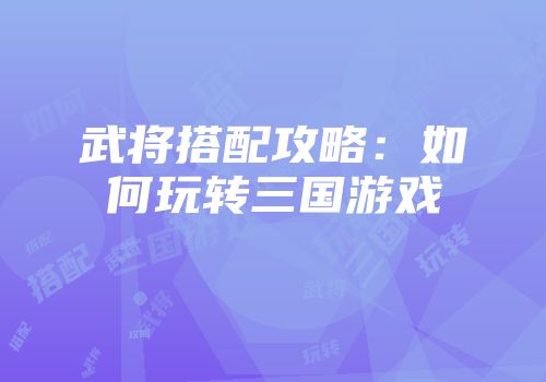 武将搭配攻略:如何玩转三国游戏