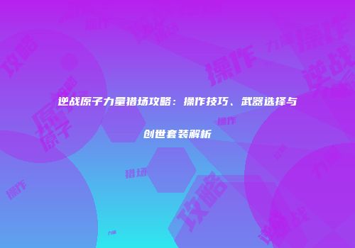 逆战原子力量猎场攻略:操作技巧、武器选择与创世套装解析