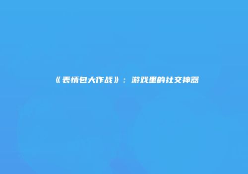 《表情包大作战》：游戏里的社交神器