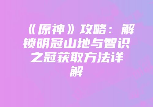 《原神》攻略:解锁明冠山地与智识之冠获取方法详解