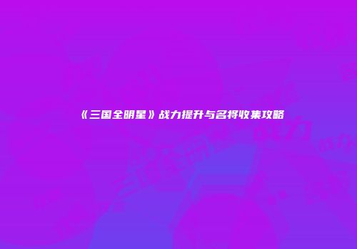 《三国全明星》战力提升与名将收集攻略
