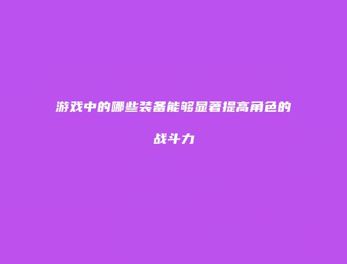 游戏中的哪些装备能够显著提高角色的战斗力
