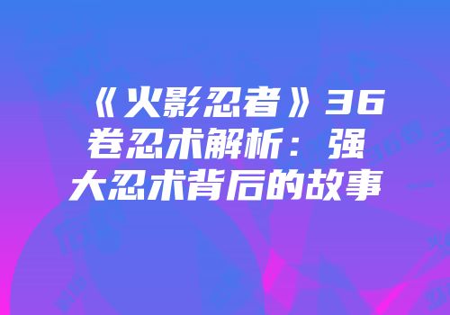 《火影忍者》36卷忍术解析：强大忍术背后的故事