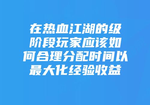 在热血江湖的级阶段玩家应该如何合理分配时间以最大化经验收益